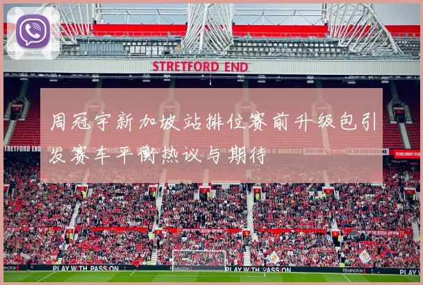 周冠宇新加坡站排位赛前升级包引发赛车平衡热议与期待