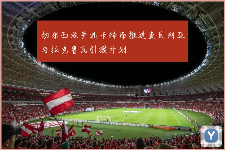 切尔西放弃扎卡转而推进查瓦利亚与拉克鲁瓦引援计划