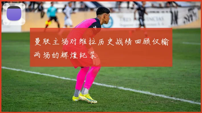 曼联主场对维拉历史战绩回顾仅输两场的辉煌纪录