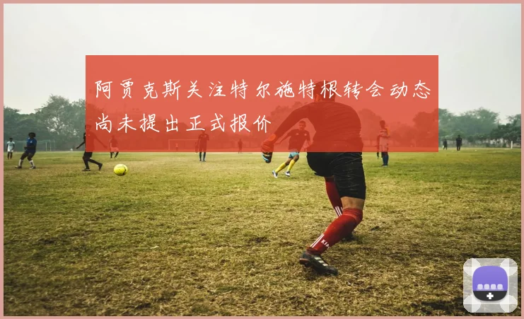 阿贾克斯关注特尔施特根转会动态尚未提出正式报价