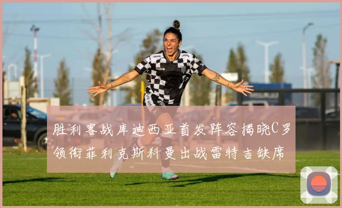 胜利客战库迪西亚首发阵容揭晓C罗领衔菲利克斯科曼出战雷特吉缺席