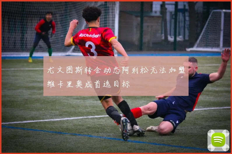 尤文图斯转会动态阿利松无法加盟维卡里奥成首选目标