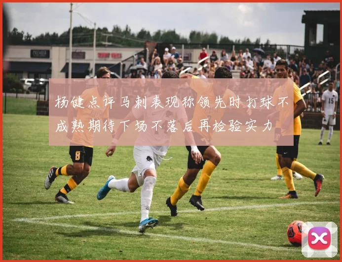 杨健点评马刺表现称领先时打球不成熟期待下场不落后再检验实力