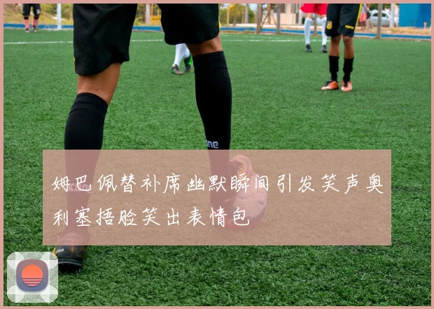 姆巴佩替补席幽默瞬间引发笑声奥利塞捂脸笑出表情包