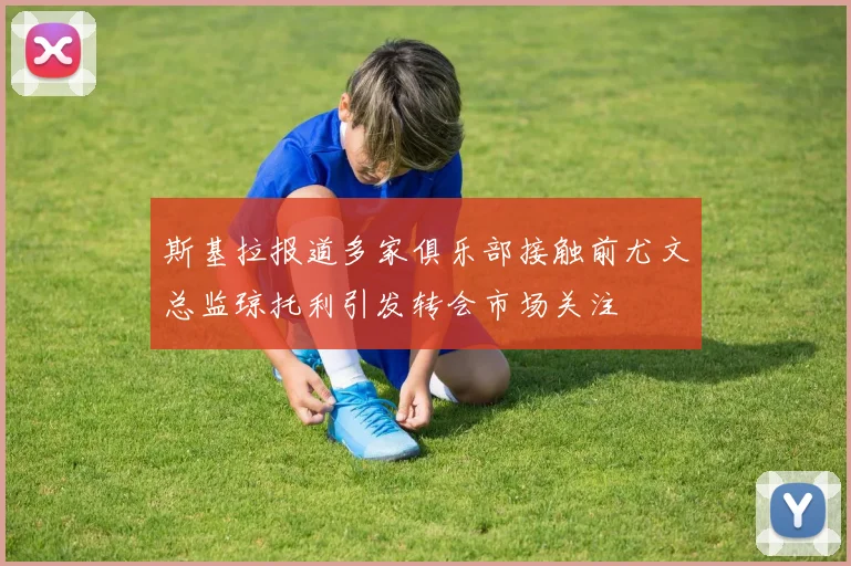 斯基拉报道多家俱乐部接触前尤文总监琼托利引发转会市场关注
