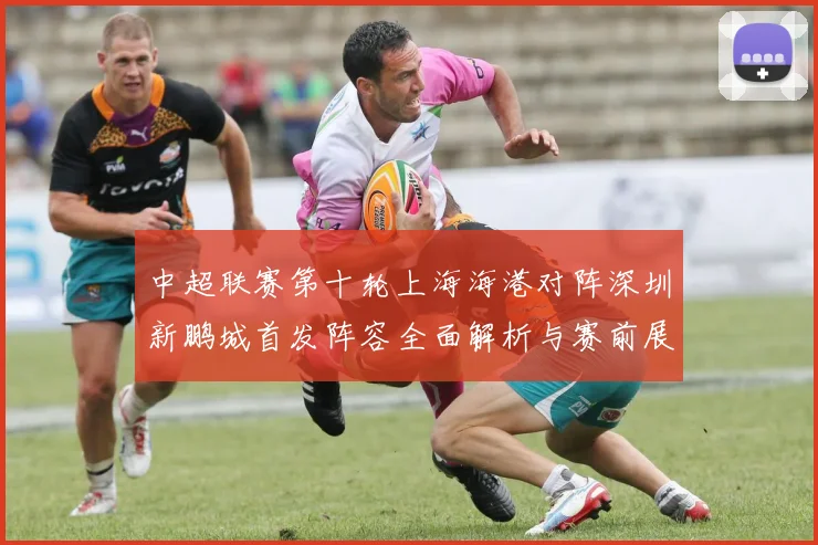 中超联赛第十轮上海海港对阵深圳新鹏城首发阵容全面解析与赛前展望
