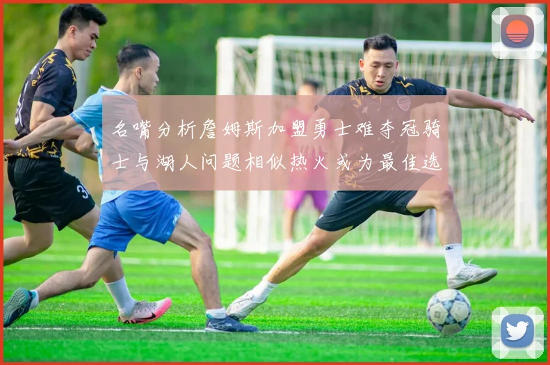 名嘴分析詹姆斯加盟勇士难夺冠骑士与湖人问题相似热火或为最佳选择