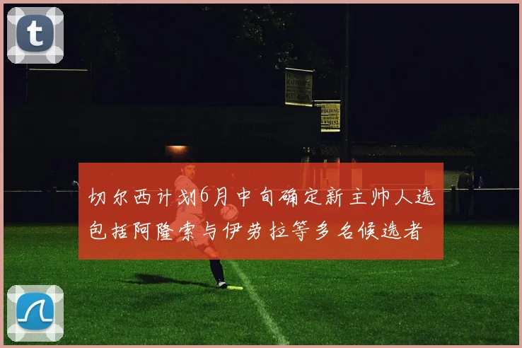 切尔西计划6月中旬确定新主帅人选包括阿隆索与伊劳拉等多名候选者