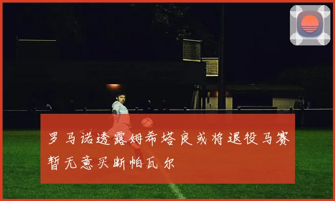 罗马诺透露姆希塔良或将退役马赛暂无意买断帕瓦尔