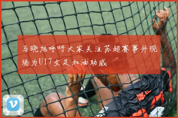 马晓旭呼吁大家关注苏超赛事并现场为U17女足加油助威