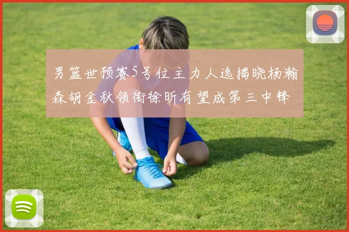 男篮世预赛5号位主力人选揭晓杨瀚森胡金秋领衔徐昕有望成第三中锋