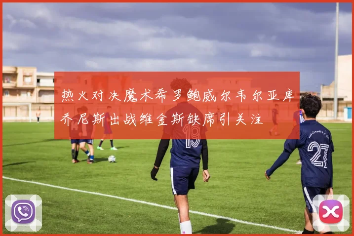热火对决魔术希罗鲍威尔韦尔亚库乔尼斯出战维金斯缺席引关注